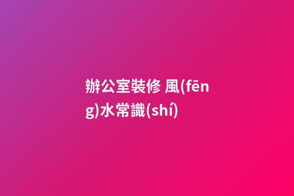 辦公室裝修 風(fēng)水常識(shí)